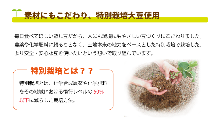 蒸し大豆は特別栽培大豆を使用しています。特別栽培とは、化学合成農薬や化学肥料をその地域における慣行レベルの50％以下に減らした栽培方法。